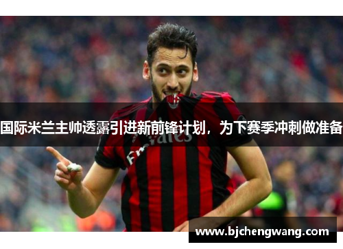 国际米兰主帅透露引进新前锋计划，为下赛季冲刺做准备