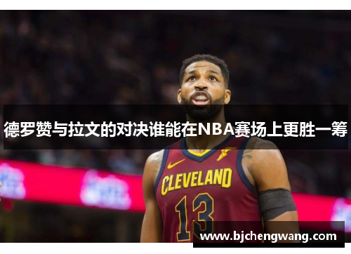德罗赞与拉文的对决谁能在NBA赛场上更胜一筹
