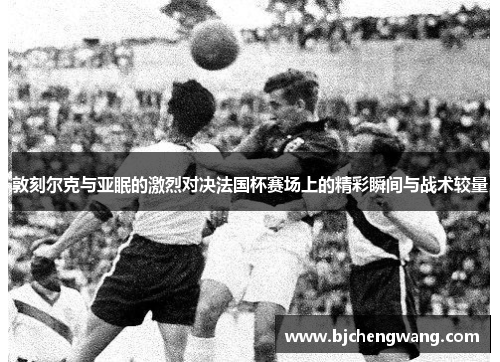 敦刻尔克与亚眠的激烈对决法国杯赛场上的精彩瞬间与战术较量