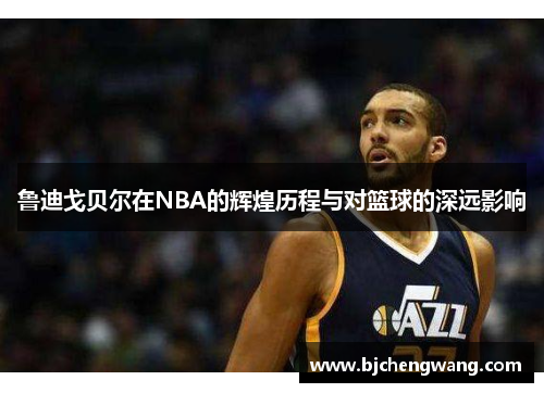 鲁迪戈贝尔在NBA的辉煌历程与对篮球的深远影响