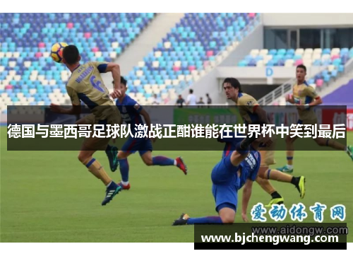 德国与墨西哥足球队激战正酣谁能在世界杯中笑到最后